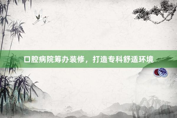 口腔病院筹办装修，打造专科舒适环境