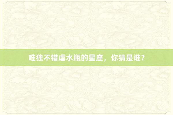 唯独不错虐水瓶的星座，你猜是谁？